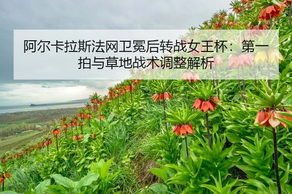阿尔卡拉斯法网卫冕后转战女王杯：第一拍与草地战术调整解析