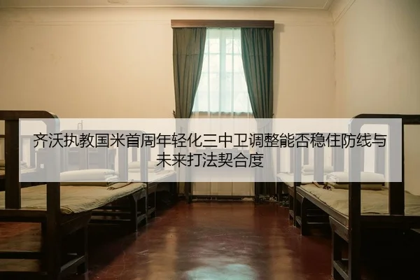 齐沃执教国米首周年轻化三中卫调整能否稳住防线与未来打法契合度