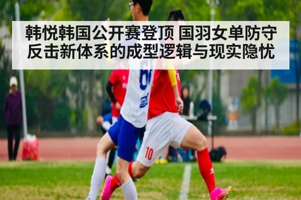 韩悦韩国公开赛登顶 国羽女单防守反击新体系的成型逻辑与现实隐忧